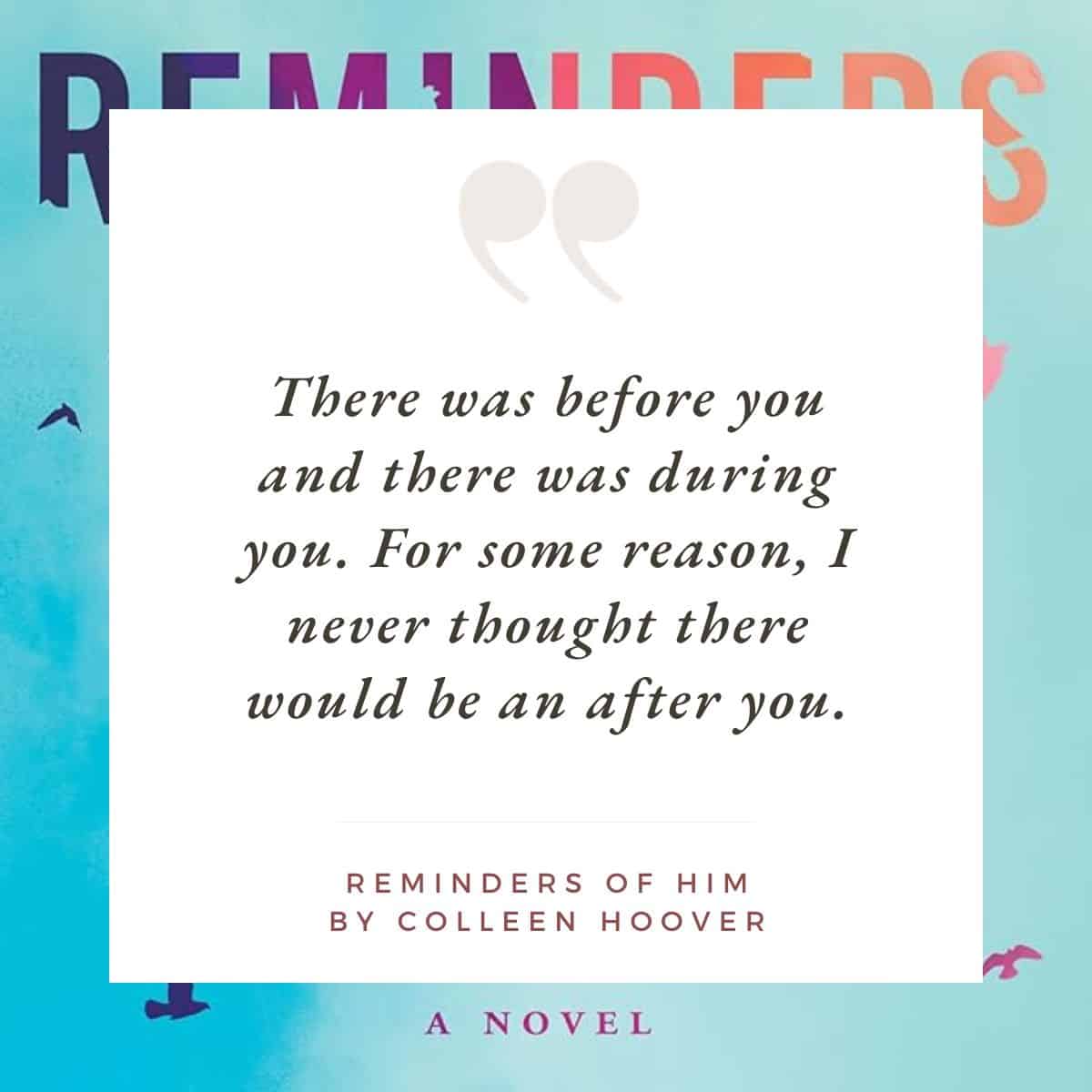 "There was before you and there was during you. For some reason, I never thought there would be an after you." Reminders of Him by Colleen Hoover.